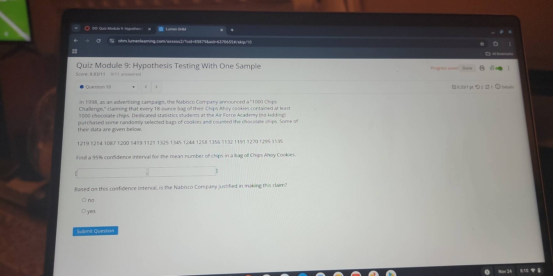 DO: Quiz Module 9: Hypothes Lumen OHM
ohm.lumenlearning. sess2/?cid=85879&aid=6370655#/skip/10
Quiz Module 9: Hypothesis Testing With One Sample Progress saved Done
Score: 8.83/11 9/11 answered
Question 10 < 0.33/1 pt つ 2$1 Details
In 1998, as an advertising campaign, the Nabisco Company announced a "1000 Chips
Challenge," claiming that every 18-ounce bag of their Chips Ahoy cookies contained at least
1000 chocolate chips. Dedicated statistics students at the Air Force Academy (no kidding)
purchased some randomly selected bags of cookies and counted the chocolate chips. Some of
their data are given below.
1219 1214 1087 1200 1419 1121 1325 1345 1244 1258 1356 1132 1191 1270 1295 1135
Find a 95% confidence interval for the mean number of chips in a bag of Chips Ahoy Cookies.
Based on this confidence interval, is the Nabisco Company justified in making this claim?
no
ye
Submit Question
Nov 24 8:1