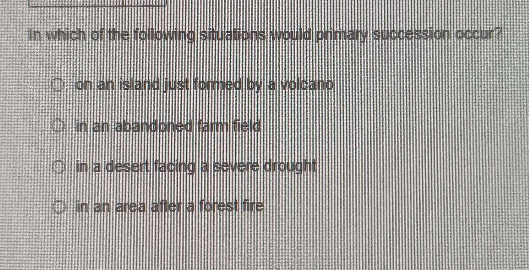 In which of the following situations would primary succession occur?
on an island just formed by a volcano
in an abandoned famm field
in a desert facing a severe drought
in an area after a forest fire