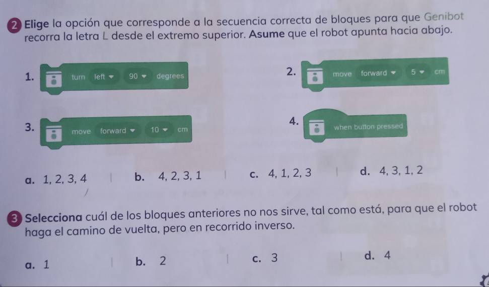 Elige la opción que corresponde a la secuencia correcta de bloques para que Genibot
recorra la letra L desde el extremo superior. Asume que el robot apunta hacia abajo.
2.
1. turn left 90 degrees a move forward 5 cm
4.
3. move forward 10 cm when button pressed
i
a. 1, 2, 3, 4 b. 4, 2, 3, 1 c. 4, 1, 2, 3 d. 4, 3, 1, 2
3 Selecciona cuál de los bloques anteriores no nos sirve, tal como está, para que el robot
haga el camino de vuelta, pero en recorrido inverso.
a. 1 b. 2 c. 3 1 d. 4