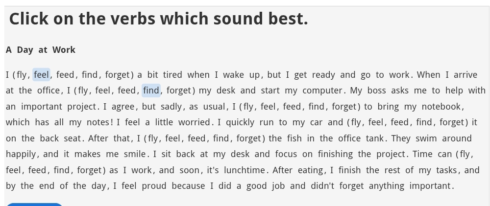 Click on the verbs which sound best. 
A Day at Work 
I (fly, feel, feed, find, forget) a bit tired when I wake up, but I get ready and go to work. When I arrive 
at the office, I(fly, feel, feed, find, forget) my desk and start my computer. My boss asks me to help with 
an important project. I agree, but sadly, as usual, I(fly, feel, feed, find, forget) to bring my notebook, 
which has all my notes! I feel a little worried. I quickly run to my car and (fly, feel, feed, find, forget) it 
on the back seat. After that, I(fly, feel, feed, find, forget)the fish in the office tank. They swim around 
happily, and it makes me smile. I sit back at my desk and focus on finishing the project. Time can (fly, 
feel, feed, find, forget as I work, and soon, it's lunchtime. After eating, I finish the rest of my tasks, and 
by the end of the day,I feel proud because I did a good job and didn't forget anything important.