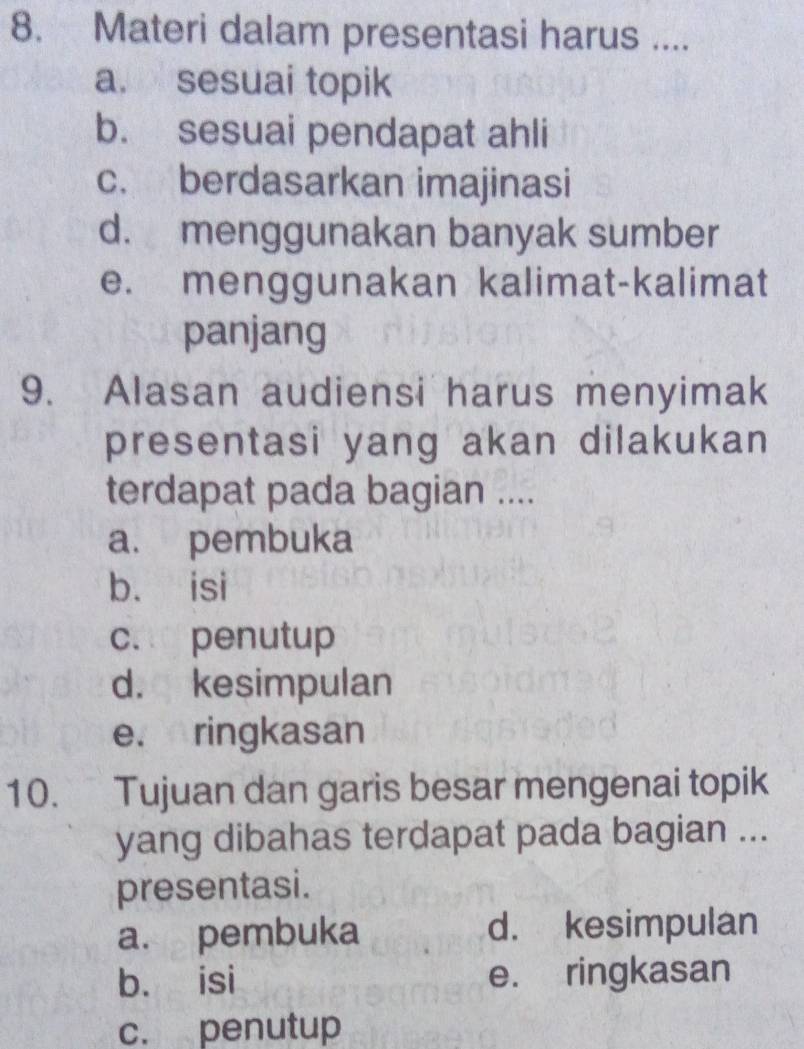 Materi dalam presentasi harus ....
a. sesuai topik
b. sesuai pendapat ahli
c. berdasarkan imajinasi
d. menggunakan banyak sumber
e. menggunakan kalimat-kalimat
panjang
9. Alasan audiensi harus menyimak
presentasi yang akan dilakukan
terdapat pada bagian ....
a. pembuka
b. isi
c. penutup
d. kesimpulan
e. ringkasan
10. Tujuan dan garis besar mengenai topik
yang dibahas terdapat pada bagian ...
presentasi.
a. pembuka d. kesimpulan
b. isi e. ringkasan
c. penutup