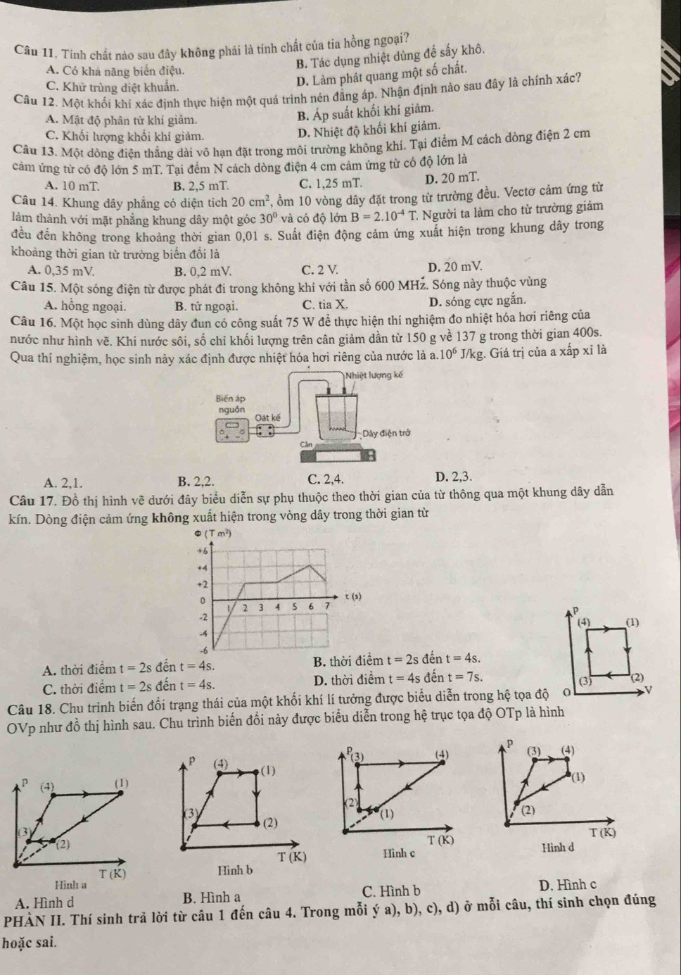 Tính chất nào sau đây không phải là tính chất của tia hồng ngoại?
A. Có khả năng biển điệu
B. Tác dụng nhiệt dùng để sấy khô.
C. Khử trùng diệt khuẩn.
D. Làm phát quang một số chất.
Câu 12. Một khối khí xác định thực hiện một quá trình nén đẳng áp. Nhận định nào sau đây là chính xác?
A. Mật độ phân từ khí giảm.
B. Áp suất khối khí giảm.
C. Khối lượng khối khí giảm.
D. Nhiệt độ khối khí giảm.
Câu 13. Một dòng điện thẳng dài vô hạn đặt trong môi trường không khí. Tại điểm M cách dòng điện 2 cm
cảm ứng từ có độ lớn 5 mT. Tại đềm N cách dòng điện 4 cm cảm ứng từ có độ lớn là
A. 10 mT. B. 2,5 mT. C. 1,25 mT. D. 20 mT.
Câu 14. Khung dây phẳng có diện tích 20cm^2 7, ồm 10 vòng dây đặt trong từ trường đều. Vectơ cảm ứng từ
làm thành với mặt phẳng khung dây một góc 30° và có độ lớn B=2.10^(-4)T. * Người ta làm cho từ trường giảm
đều đến không trong khoảng thời gian 0,01 s. Suất điện động cảm ứng xuất hiện trong khung dây trong
khoảng thời gian từ trường biến đổi là
A. 0,35 mV. B. 0,2 mV. C. 2 V. D. 20 mV.
Câu 15. Một sóng điện từ được phát đi trong không khí với tần số 600 MHz. Sóng này thuộc vùng
A. hồng ngoại. B. tử ngoại. C. tia X.
D. sóng cực ngắn.
Câu 16. Một học sinh dùng dây đun có công suất 75 W để thực hiện thí nghiệm đo nhiệt hóa hơi riêng của
nước như hình vẽ. Khi nước sôi, số chỉ khối lượng trên cân giảm dần từ 150 g về 137 g trong thời gian 400s.
Qua thí nghiệm, học sinh này xác định được nhiệt hóa hơi riêng của nước là a. 10^6 J/kg. Giá trị của a xấp xỉ là
Nhiệt lượng kế
Biển áp
nguồn
Oát kế
Dây điện trở
Cân
A. 2,1. B. 2,2. C. 2,4. D. 2,3.
Câu 17. Đồ thị hình vẽ dưới đây biểu diễn sự phụ thuộc theo thời gian của từ thông qua một khung dây dẫn
kín. Dòng điện cảm ứng không xuất hiện trong vòng dây trong thời gian từ
(s)
A. thời điểm t=2s đến t=4s. B. thời điểm t=2sd ent=4s.
C. thời điểm t=2s đến t=4s. D. thời điểm t=4s D t=7s.
Câu 18. Chu trình biến đổi trạng thái của một khối khí lí tưởng được biểu diễn trong hệ tọa độ
OVp như đồ thị hình sau. Chu trình biến đổi này được biểu diễn trong hệ trục tọa độ OTp là hình
P
P_(3) (4) (3) (4)
(4) (1)
(1)
(2)
(3) (2)
(1) (2)
T(K)
T(K)
Hình d
T(K)
Hình c
Hinh b
Hình a
A. Hình d B. Hình a C. Hình b D. Hình c
PHÀN II. Thí sinh trả lời từ câu 1 đến câu 4. Trong mỗi ý a), b), c), d) ở mỗi câu, thí sinh chọn đúng
hoặc sai.