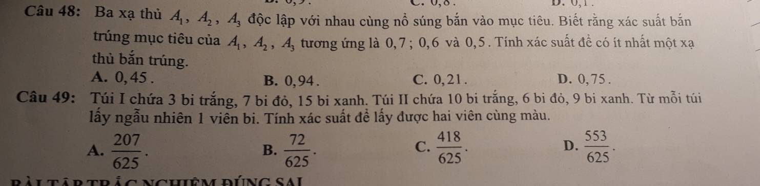 0, δ. D. 0, 1.
Câu 48: Ba xạ thủ A_1, A_2, A_3 độc lập với nhau cùng nổ súng bắn vào mục tiêu. Biết rằng xác suất bắn
trúng mục tiêu của A_1, A_2, A_3 tương ứng là 0, 7; 0, 6 và 0, 5. Tính xác suất đề có ít nhất một xạ
thủ bắn trúng.
A. 0, 45. B. 0, 94. C. 0, 21. D. 0, 75.
Câu 49: Túi I chứa 3 bi trắng, 7 bi đỏ, 15 bi xanh. Túi II chứa 10 bi trắng, 6 bi đỏ, 9 bi xanh. Từ mỗi túi
lấy ngẫu nhiên 1 viên bi. Tính xác suất đề lấy được hai viên cùng màu.
A.  207/625 .  72/625 .  418/625 .  553/625 . 
B.
C.
D.
C Nchiêm đÚnG SAi