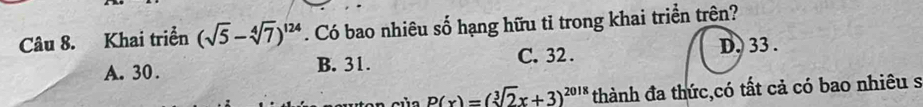 Khai triển (sqrt(5)-sqrt[4](7))^124. Có bao nhiêu số hạng hữu tỉ trong khai triển trên?
A. 30. B. 31. C. 32.
D. 33.
P(x)=(sqrt[3](2)x+3)^2018 thành đa thức,có tất cả có bao nhiêu s