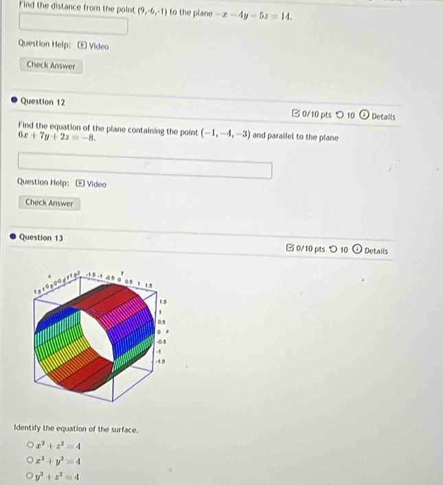 Find the distance from the point (9,-6,-1) to the plane -x-4y-5z=14. 
Question Help: - Video
Check Answer
Question 12 0/10 pts 10 Details
Find the equation of the plane containing the point (-1,-4,-3) and parallel to the plane
6x+7y+2z=-8. 
Question Help: Video
Check Answer
Question 13 B 0/10 pts つ 10 Details
Identify the equation of the surface.
x^2+z^2=4
x^2+y^2=4
y^2+z^2=4