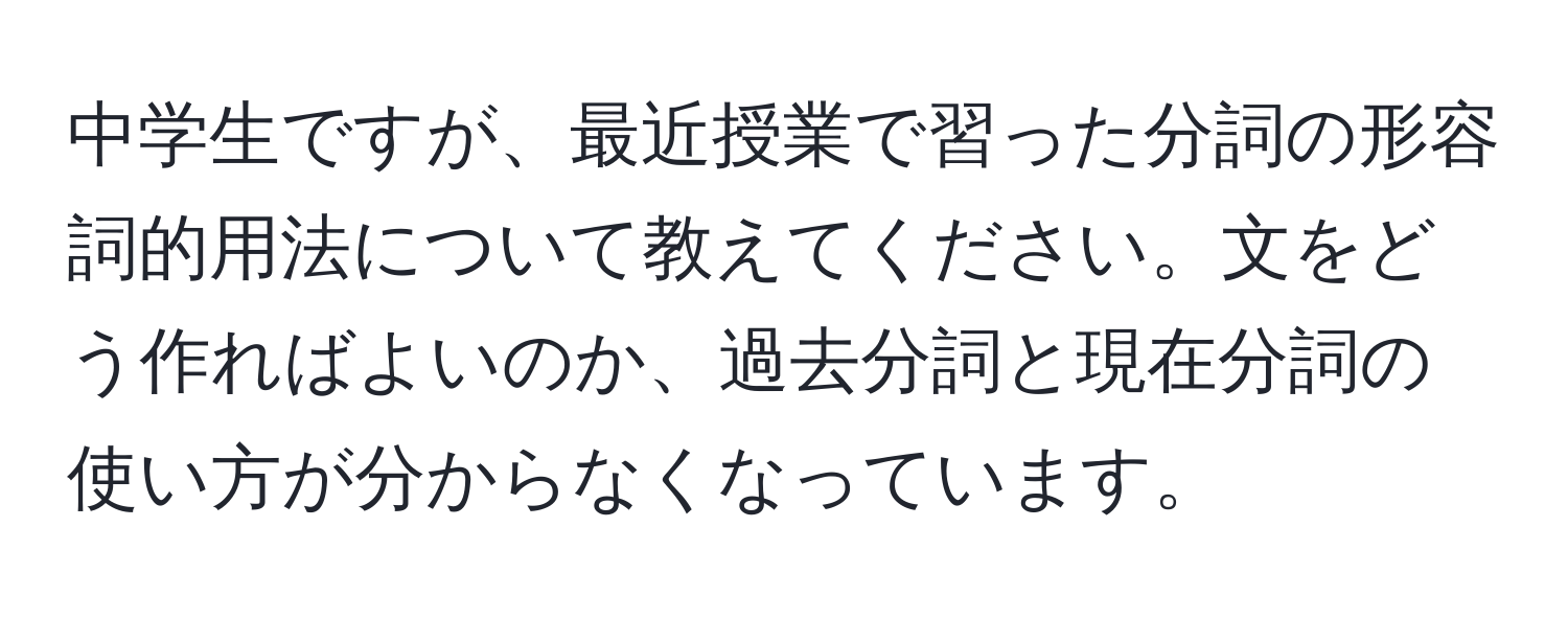 中学生ですが、最近授業で習った分詞の形容詞的用法について教えてください。文をどう作ればよいのか、過去分詞と現在分詞の使い方が分からなくなっています。