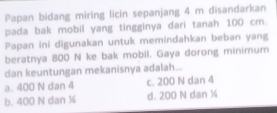 Papan bidang miring licin sepanjang 4 m disandarkan
pada bak mobil yang tingginya dari tanah 100 cm.
Papan ini digunakan untuk memindahkan beban yang
beratnya 800 N ke bak mobil. Gaya dorong minimum
dan keuntungan mekanisnya adalah...
a. 400 N dan 4 c. 200 N dan 4
b. 400 N dan ¼ d. 200 N dan ½