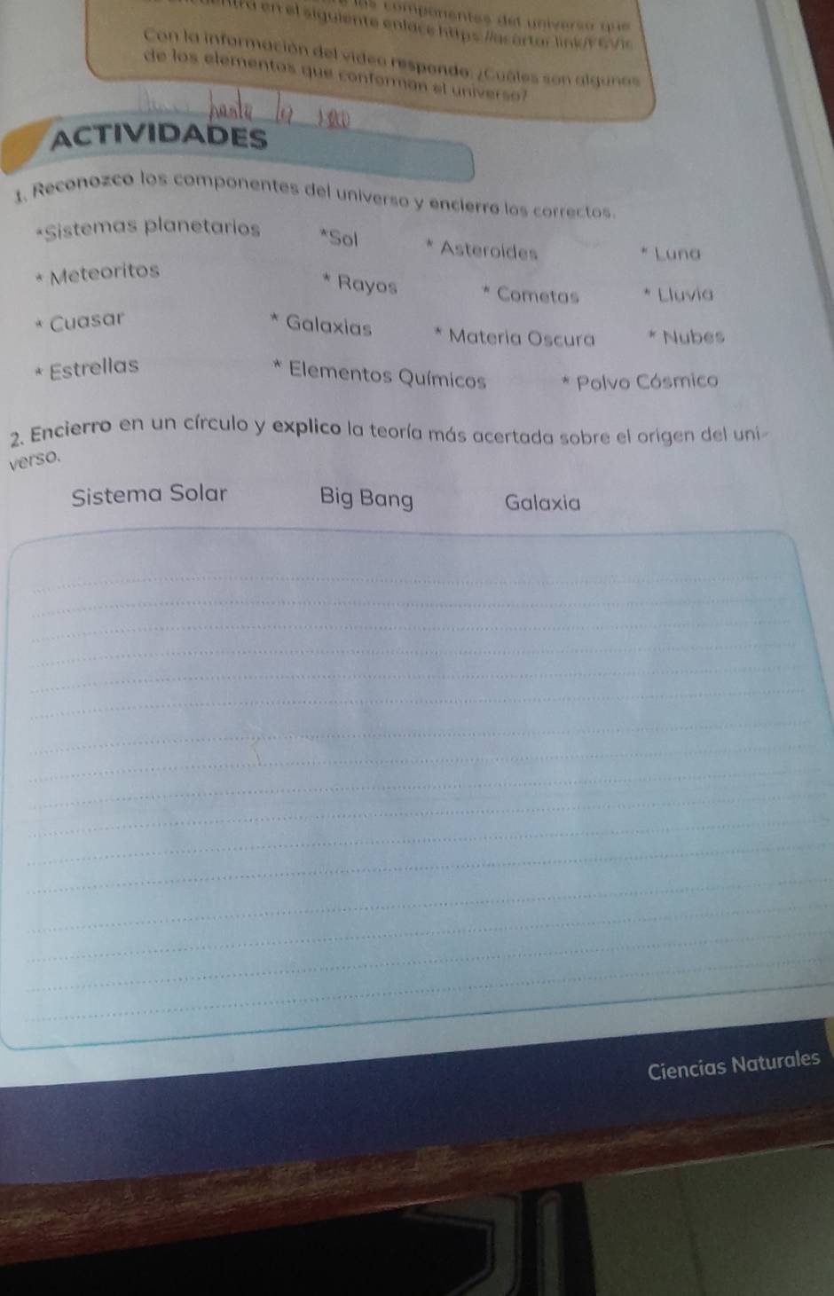 ls compenentes del universo que
I lt a en el siguiente enlace https /acartar linior evic
Con la información del video respondo: ¿Cuáles son algunos
de los elementos que conforman el universo?
ACTIVIDADES
1. Reconozco los componentes del universo y encierro los correctos.
*Sistemas planetarios *Sol Asteroides
Luna
Meteoritos
Rayos Cometas Lluvia
Cuasar
Galaxias Materia Oscura * Nubes
* Estrellas
Elementos Químicos * Polvo Cósmico
2. Encierro en un círculo y explico la teoría más acertada sobre el origen del uni
verso.
Sistema Solar Big Bang Galaxia
_
_
_
_
_
_
_
_
_
_
_
_
_
_
_
_
_
Ciencias Naturales