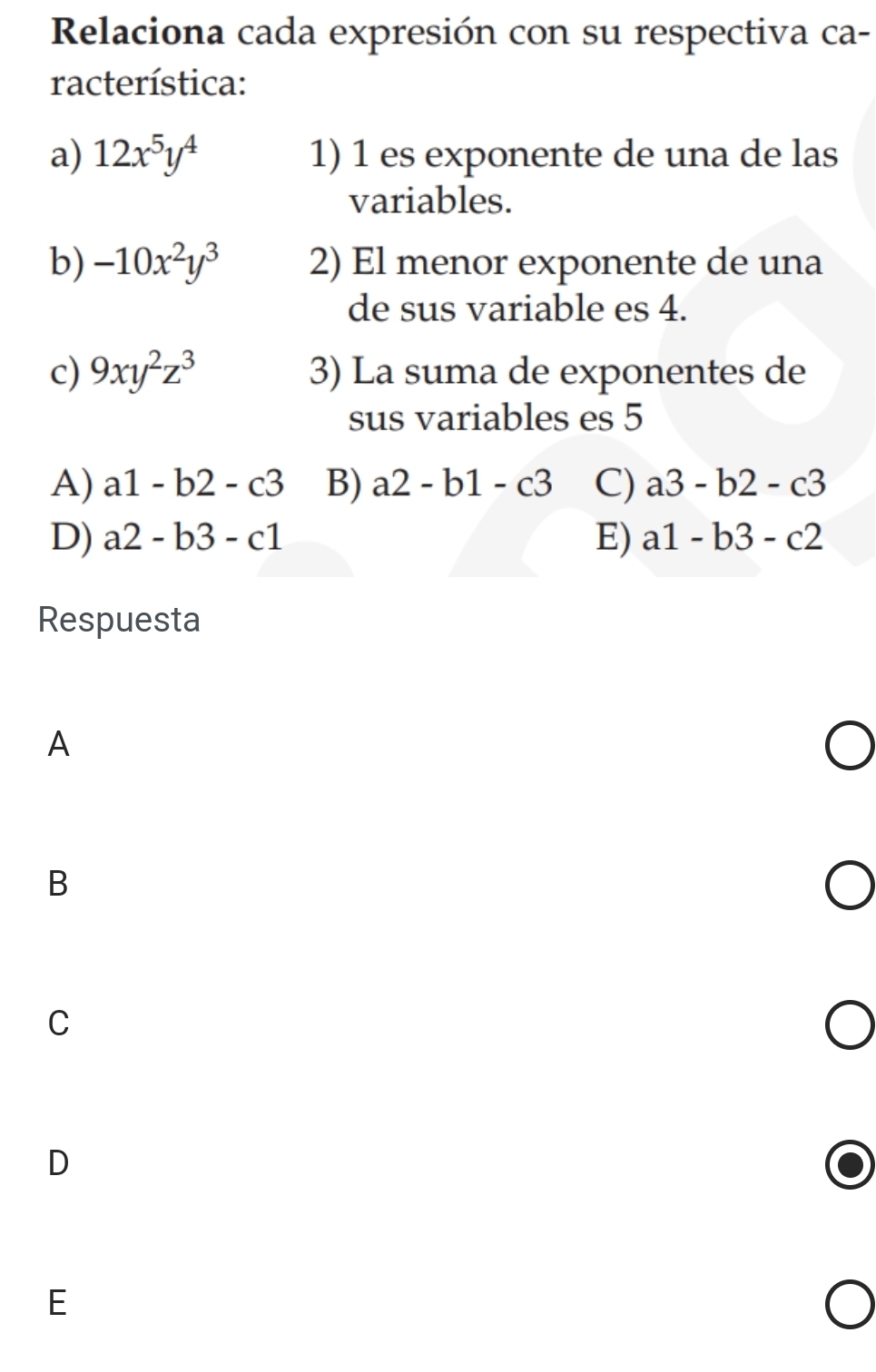 Relaciona cada expresión con su respectiva ca-
racterística:
a) 12x^5y^4 1) 1 es exponente de una de las
variables.
b) -10x^2y^3 2) El menor exponente de una
de sus variable es 4.
c) 9xy^2z^3 3) La suma de exponentes de
sus variables es 5
A) a1-b2-c3 B) a2-b1-c3 C) a3-b2-c3
D) a2-b3-c1 E) a1-b3-c2
Respuesta
A
B
C
D
E