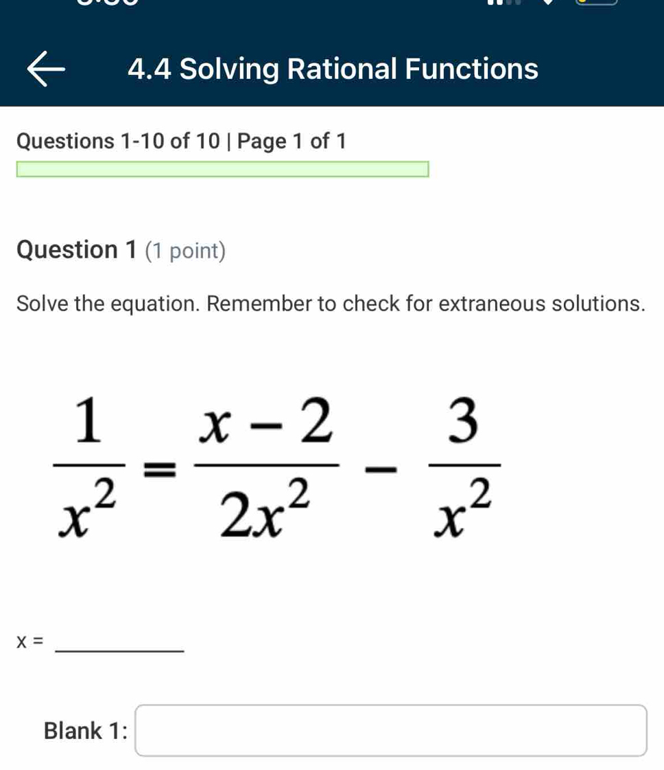 4.4 Solving Rational Functions
Questions 1-10 of 10 | Page 1 of 1
Question 1 (1 point)
Solve the equation. Remember to check for extraneous solutions.
_ x=
Blank 1: □