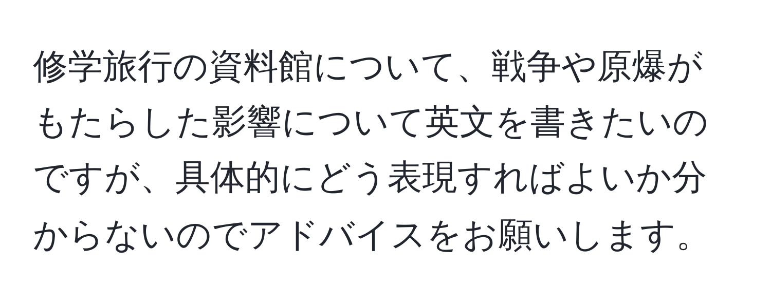 修学旅行の資料館について、戦争や原爆がもたらした影響について英文を書きたいのですが、具体的にどう表現すればよいか分からないのでアドバイスをお願いします。