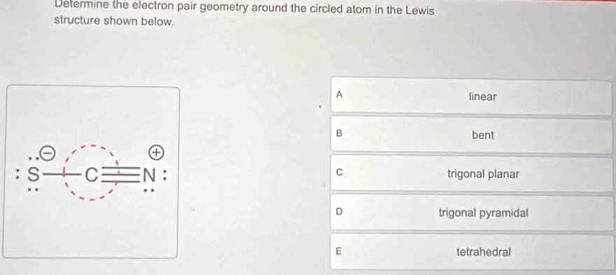 Determine the electron pair geometry around the circled atom in the Lewis
structure shown below.
A linear
B bent
C trigonal planar
D trigonal pyramidal
E tetrahedral