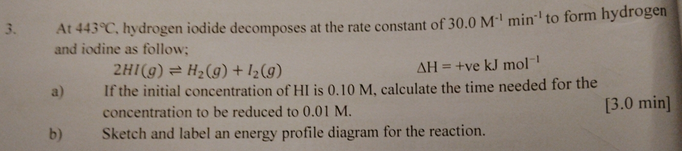 At 443°C 7. hydrogen iodide decomposes at the rate constant of 30.0M^(-1)min^(-1) to form hydrogen 
and iodine as follow;
2HI(g)leftharpoons H_2(g)+I_2(g)
△ H=+vekJmol^(-1)
a) If the initial concentration of HI is 0.10 M, calculate the time needed for the 
concentration to be reduced to 0.01 M. [3.0 min ] 
b)€£ Sketch and label an energy profile diagram for the reaction.