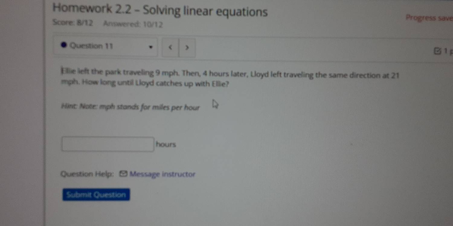 Homework 2.2 - Solving linear equations 
Progress save 
Score: 8/12 Answered: 10/12 
Question 11 《 ) 
1P 
Ellie left the park traveling 9 mph. Then, 4 hours later, Lloyd left traveling the same direction at 21
mph. How long until Lloyd catches up with Ellie? 
Hint: Note: mph stands for miles per hour
hours
Question Help: Message instructor 
Submit Question