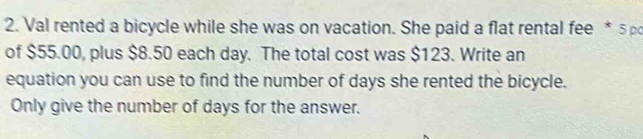 Val rented a bicycle while she was on vacation. She paid a flat rental fee * 5 p 
of $55.00, plus $8.50 each day. The total cost was $123. Write an 
equation you can use to find the number of days she rented the bicycle. 
Only give the number of days for the answer.