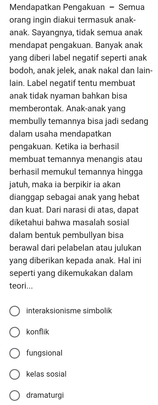 Mendapatkan Pengakuan - Semua
orang ingin diakui termasuk anak-
anak. Sayangnya, tidak semua anak
mendapat pengakuan. Banyak anak
yang diberi label negatif seperti anak
bodoh, anak jelek, anak nakal dan lain-
lain. Label negatif tentu membuat
anak tidak nyaman bahkan bisa
memberontak. Anak-anak yang
membully temannya bisa jadi sedang
dalam usaha mendapatkan
pengakuan. Ketika ia berhasil
membuat temannya menangis atau
berhasil memukul temannya hingga
jatuh, maka ia berpikir ia akan
dianggap sebagai anak yang hebat
dan kuat. Dari narasi di atas, dapat
diketahui bahwa masalah sosial
dalam bentuk pembullyan bisa
berawal dari pelabelan atau julukan
yang diberikan kepada anak. Hal ini
seperti yang dikemukakan dalam
teori...
interaksionisme simbolik
konflik
fungsional
kelas sosial
dramaturgi