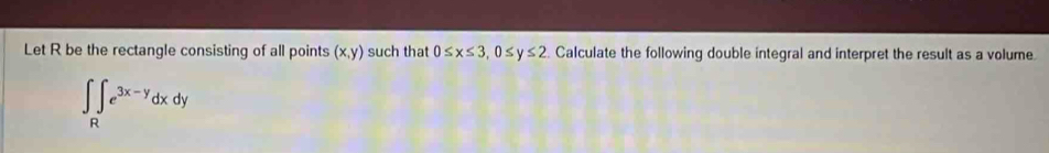 Let R be the rectangle consisting of all points (x,y) such that 0≤ x≤ 3, 0≤ y≤ 2 Calculate the following double integral and interpret the result as a volume
∈t ∈tlimits _Re^(3x-y)dxdy