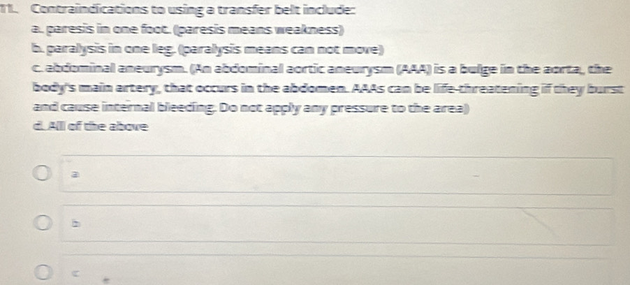 Contraindications to using a transfer belt include:
a.., paresis in one foot. (paresis means weakness)
b. paralysis in one leg. (paralysis means can not move)
c. abdominal aneurysm. (An abdominal aortic aneurysm (AAA) is a bulge in the aorta, the
body's main artery, that occurs in the abdomen. AAAs can be life-threatening if they burst
and cause internal bleeding. Do not apply any pressure to the area)
d. A(I) of the above
a