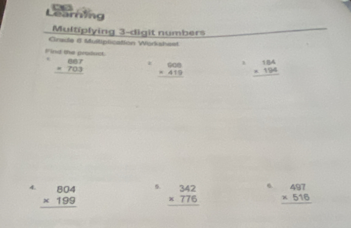 Learing 
Multiplying 3 -digit numbers 
Grade 5 Multiplication Warkisheet 
Find the product
beginarrayr 867 * 703 hline endarray
a: beginarrayr 606 * 419 hline endarray beginarrayr 184 * 194 hline endarray. beginarrayr 342 * 776 hline endarray
6. 
4. beginarrayr 804 * 199 hline endarray beginarrayr 497 * 516 hline endarray