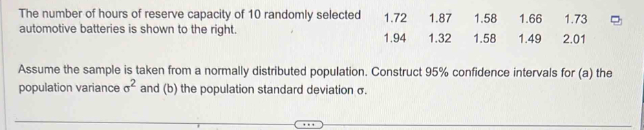 The number of hours of reserve capacity of 10 randomly selected 1.72 1.87 1.58 1.66 1.73
automotive batteries is shown to the right. 1.32 1.58 1.49 2.01
1.94
Assume the sample is taken from a normally distributed population. Construct 95% confidence intervals for (a) the
population variance sigma^2 and (b) the population standard deviation σ.