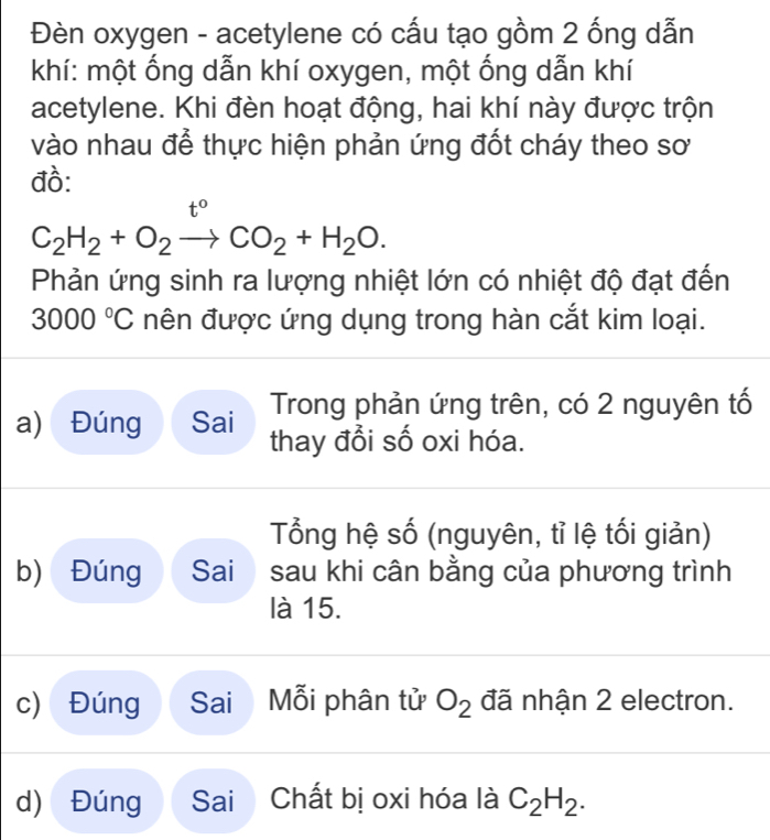 Đèn oxygen - acetylene có cấu tạo gồm 2 ống dẫn 
khí: một ống dẫn khí oxygen, một ống dẫn khí 
acetylene. Khi đèn hoạt động, hai khí này được trộn 
vào nhau để thực hiện phản ứng đốt cháy theo sơ 
đồ:
t°
C_2H_2+O_2to CO_2+H_2O. 
Phản ứng sinh ra lượng nhiệt lớn có nhiệt độ đạt đến
3000°C nên được ứng dụng trong hàn cắt kim loại. 
Trong phản ứng trên, có 2 nguyên tố 
a) Đúng Sai thay đổi số oxi hóa. 
Tổng hệ số (nguyên, tỉ lệ tối giản) 
b) Đúng Sai sau khi cân bằng của phương trình 
là 15. 
c) Đúng Sai Mỗi phân tử O_2 đã nhận 2 electron. 
d) Đúng Sai Chất bị oxi hóa là C_2H_2.