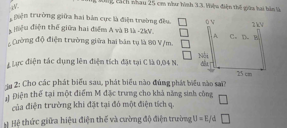 ng sống, cách nhau 25 cm như hình 3.3. Hiệu điện thế giữa hai bản là 
kV. 
Điện trường giữa hai bản cực là điện trường đều. 
Hiệu điện thế giữa hai điểm A và B là -2kV. 
Cường độ điện trường giữa hai bản tụ là 80 V/m. 
d. Lực điện tác dụng lên điện tích đặt tại C là 0,04 N. 
ầu 2: Cho các phát biểu sau, phát biểu nào đúng phát biểu nào sai? 
a) Điện thế tại một điểm M đặc trưng cho khả năng sinh công 
của điện trường khi đặt tại đó một điện tích q. 
Hệ thức giữa hiệu điện thế và cường độ điện trường U=E/d