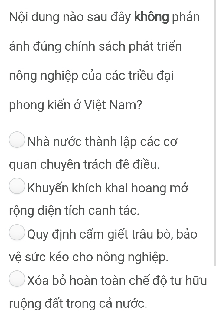 Nội dung nào sau đây không phản
ánh đúng chính sách phát triển
nông nghiệp của các triều đại
phong kiến ở Việt Nam?
Nhà nước thành lập các cơ
quan chuyên trách đê điều.
Khuyến khích khai hoang mở
rộng diện tích canh tác.
Quy định cấm giết trâu bò, bảo
vệ sức kéo cho nông nghiệp.
Xóa bỏ hoàn toàn chế độ tư hữu
ruộng đất trong cả nước.