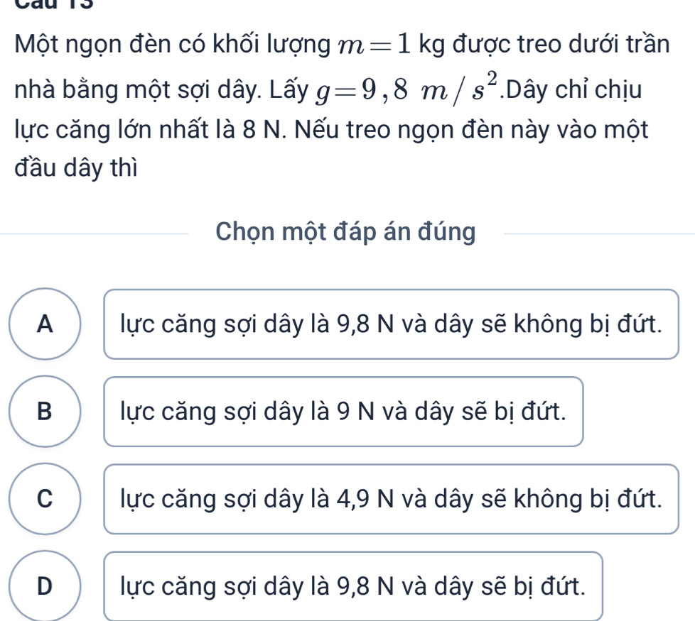 Một ngọn đèn có khối lượng m=1kg được treo dưới trần
nhà bằng một sợi dây. Lấy g=9,8m/s^2.Dây chỉ chịu
lực căng lớn nhất là 8 N. Nếu treo ngọn đèn này vào một
đầu dây thì
Chọn một đáp án đúng
A lực căng sợi dây là 9,8 N và dây sẽ không bị đứt.
B lực căng sợi dây là 9 N và dây sẽ bị đứt.
C lực căng sợi dây là 4,9 N và dây sẽ không bị đứt.
D lực căng sợi dây là 9, 8 N và dây sẽ bị đứt.