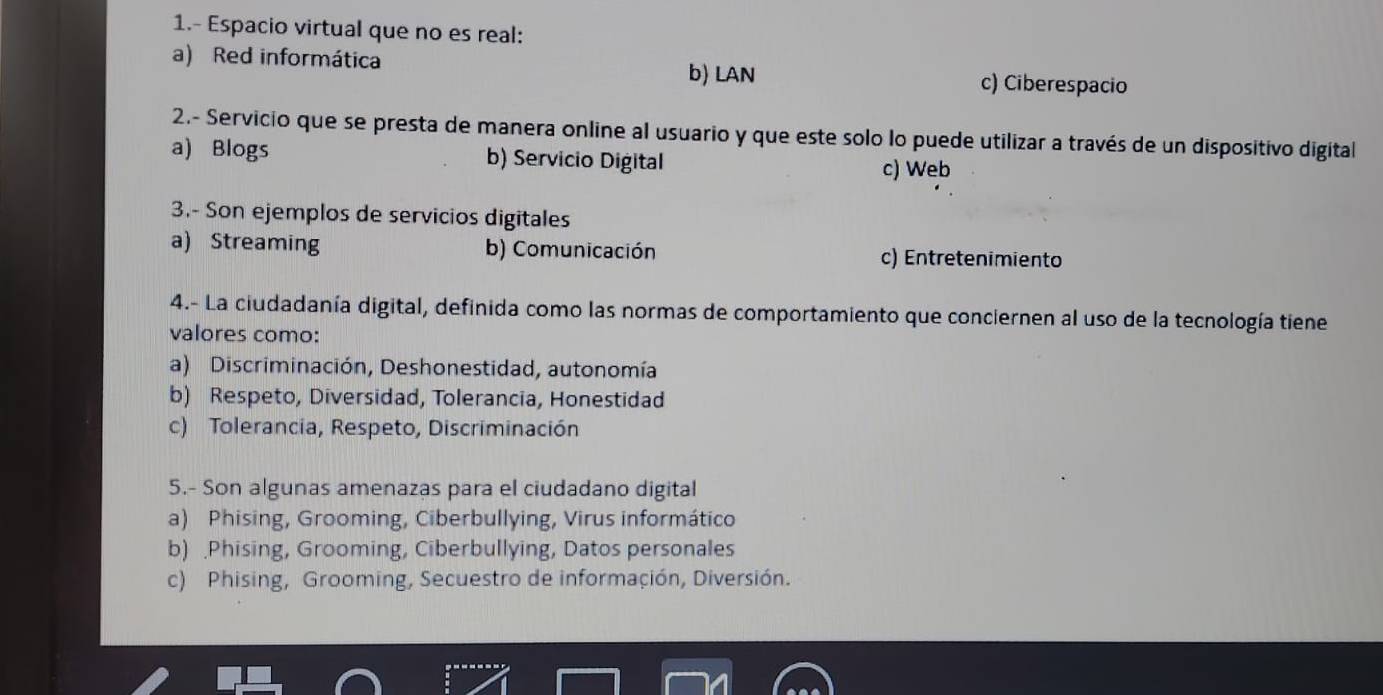 1.- Espacio virtual que no es real:
a) Red informática
b) LAN c) Ciberespacio
2.- Servicio que se presta de manera online al usuario y que este solo lo puede utilizar a través de un dispositivo digital
a) Blogs b) Servicio Digital
c) Web
3.- Son ejemplos de servicios digitales
a) Streaming b) Comunicación c) Entretenimiento
4.- La ciudadanía digital, definida como las normas de comportamiento que conciernen al uso de la tecnología tiene
valores como:
a) Discriminación, Deshonestidad, autonomía
b) Respeto, Diversidad, Tolerancia, Honestidad
c) Tolerancia, Respeto, Discriminación
5.- Son algunas amenazas para el ciudadano digital
a) Phising, Grooming, Ciberbullying, Virus informático
b) .Phising, Grooming, Ciberbullying, Datos personales
c) Phising, Grooming, Secuestro de información, Diversión.