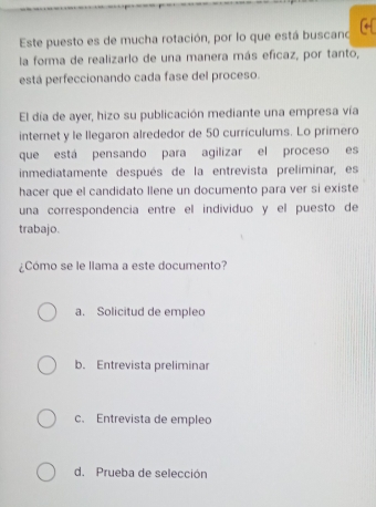 Este puesto es de mucha rotación, por lo que está buscano [←
la forma de realizarlo de una manera más eficaz, por tanto,
está perfeccionando cada fase del proceso.
El día de ayer, hizo su publicación mediante una empresa vía
internet y le llegaron alrededor de 50 currículums. Lo primero
que está pensando para agilizar el proceso es
inmediatamente después de la entrevista preliminar, es
hacer que el candidato llene un documento para ver si existe
una correspondencia entre el individuo y el puesto de
trabajo.
¿Cómo se le llama a este documento?
a. Solicitud de empleo
b. Entrevista preliminar
c. Entrevista de empleo
d. Prueba de selección