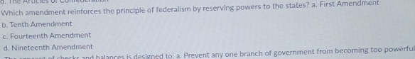 Which amendment reinforces the principle of federalism by reserving powers to the states? a. First Amendment
b. Tenth Amendment
c. Fourteenth Amendment
d. Nineteenth Amendment
checks and halances is designed to: a. Prevent any one branch of government from becoming too powerful