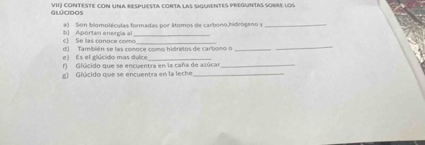 GLÚCIdos VII) CONTESTE CON UNA RESPUESTA CORTA LAS SIGUIENTES PREGUNTAS SOBRE LOS 
a) Son biomoléculas formadas por átomos de carbono,hidrógeno y_ 
b) Aportan energía al 
_ 
c) Se las conoce como_ 
d) También se las conoce como hidratos de carbono o_ 
_ 
e) Es el glúcido mas dulce_ 
f) Glúcido que se encuentra en la caña de azúcar_ 
g) Glúcido que se encuentra en la leche_