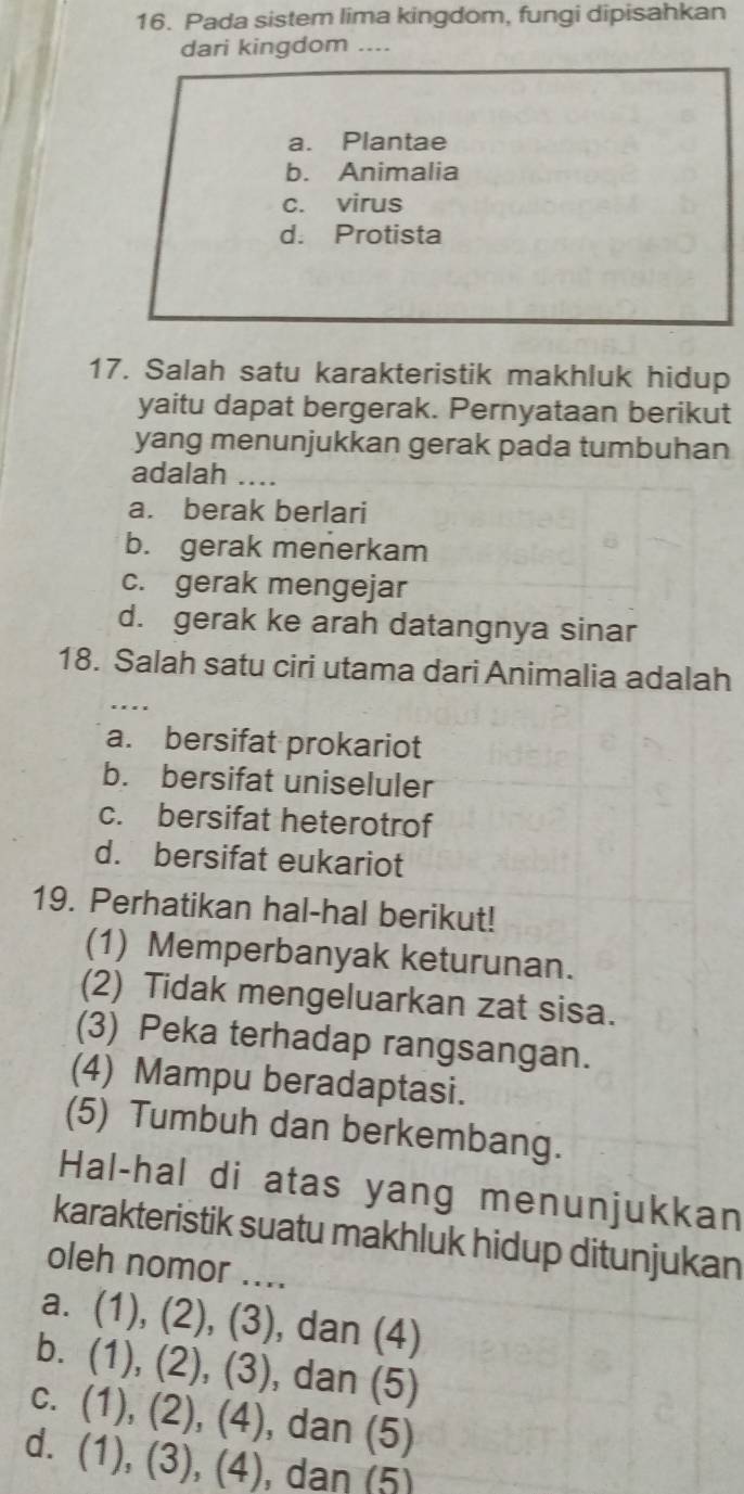 Pada sistem lima kingdom, fungi dipisahkan
dari kingdom ....
a. Plantae
b. Animalia
c. virus
d. Protista
17. Salah satu karakteristik makhluk hidup
yaitu dapat bergerak. Pernyataan berikut
yang menunjukkan gerak pada tumbuhan
adalah ...
a. berak berlari
b. gerak menerkam
c. gerak mengejar
d. gerak ke arah datangnya sinar
18. Salah satu ciri utama dari Animalia adalah
a. bersifat prokariot
b. bersifat uniseluler
c. bersifat heterotrof
d. bersifat eukariot
19. Perhatikan hal-hal berikut!
(1) Memperbanyak keturunan.
(2) Tidak mengeluarkan zat sisa.
(3) Peka terhadap rangsangan.
(4) Mampu beradaptasi.
(5) Tumbuh dan berkembang.
Hal-hal di atas yang menunjukkan
karakteristik suatu makhluk hidup ditunjukan
oleh nomor ....
a. (1), (2), (3) , dan (4)
b. (1), (2), (3) , dan (5)
c. (1), (2), (4), dan (5)
d. (1), (3), (4), dan (5)