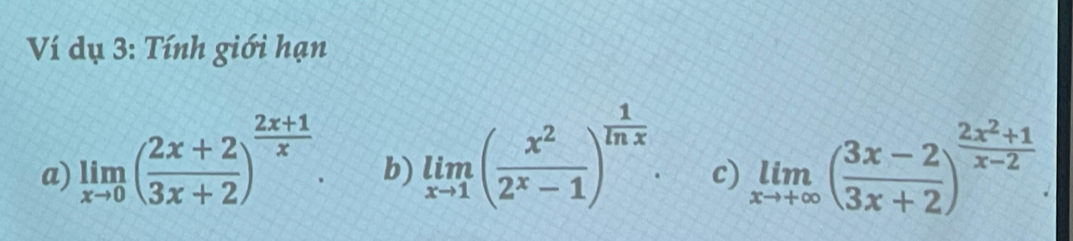 Ví dụ 3: Tính giới hạn
b) limlimits _xto 1( x^2/2^x-1 )^ 1/ln x . 
a) limlimits _xto 0( (2x+2)/3x+2 )^ (2x+1)/x . limlimits _xto +∈fty ( (3x-2)/3x+2 )^ (2x^2+1)/x-2 
c)