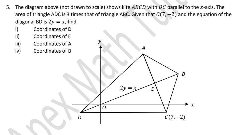 The diagram above (not drawn to scale) shows kite ABCD with DC parallel to the x-axis. The
area of triangle ADC is 3 times that of triangle ABC. Given that C(7,-2) and the equation of the
diagonal BD is 2y=x , find
i) Coordinates of D
ii) Coordinates of E
iii) Coordinates of A
iv) Coordinates of B