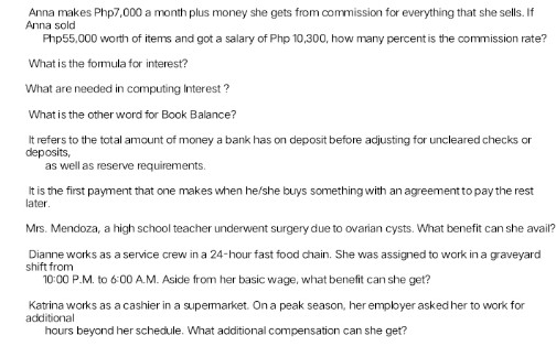 Anna makes Php7,000 a month plus money she gets from commission for everything that she sells. If
Anna sold
Php55,000 worth of items and got a salary of Php 10,300, how many percent is the commission rate?
What is the formula for interest?
What are needed in computing Interest ?
What is the other word for Book Balance?
It refers to the total amount of money a bank has on deposit before adjusting for uncleared checks on
deposits,
as well as reserve requirements.
It is the first payment that one makes when he/she buys something with an agreement to pay the rest
later.
Mrs. Mendoza, a high school teacher underwent surgery due to ovarian cysts. What benefit can she avail?
Dianne works as a service crew in a 24-hour fast food chain. She was assigned to work in a graveyard
shift from
10:00 P.M. to 6:00 A.M. Aside from her basic wage, what benefit can she get?
Katrina works as a cashier in a supermarket. On a peak season, her employer asked her to work for
additiona
hours beyond her schedule. What additional compensation can she get?