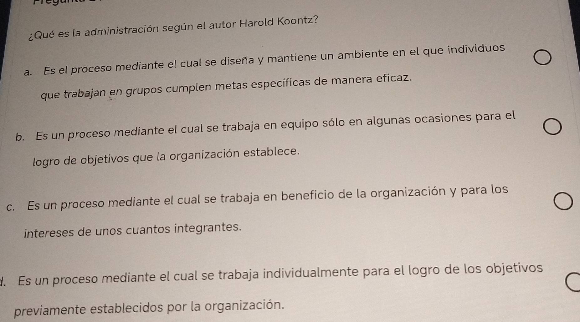 ¿Qué es la administración según el autor Harold Koontz?
a. Es el proceso mediante el cual se diseña y mantiene un ambiente en el que individuos
que trabajan en grupos cumplen metas específicas de manera eficaz.
b. Es un proceso mediante el cual se trabaja en equipo sólo en algunas ocasiones para el
logro de objetivos que la organización establece.
c. Es un proceso mediante el cual se trabaja en beneficio de la organización y para los
intereses de unos cuantos integrantes.
d. Es un proceso mediante el cual se trabaja individualmente para el logro de los objetivos
previamente establecidos por la organización.