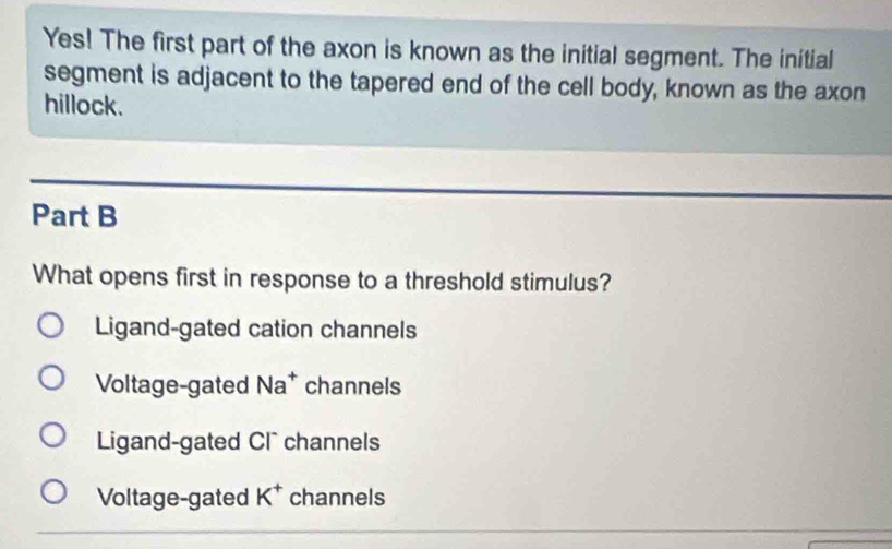 Yes! The first part of the axon is known as the initial segment. The initial
segment is adjacent to the tapered end of the cell body, known as the axon
hillock.
Part B
What opens first in response to a threshold stimulus?
Ligand-gated cation channels
Voltage-gated Na^+ channels
Ligand-gated Cl channels
Voltage-gated K^+ channels