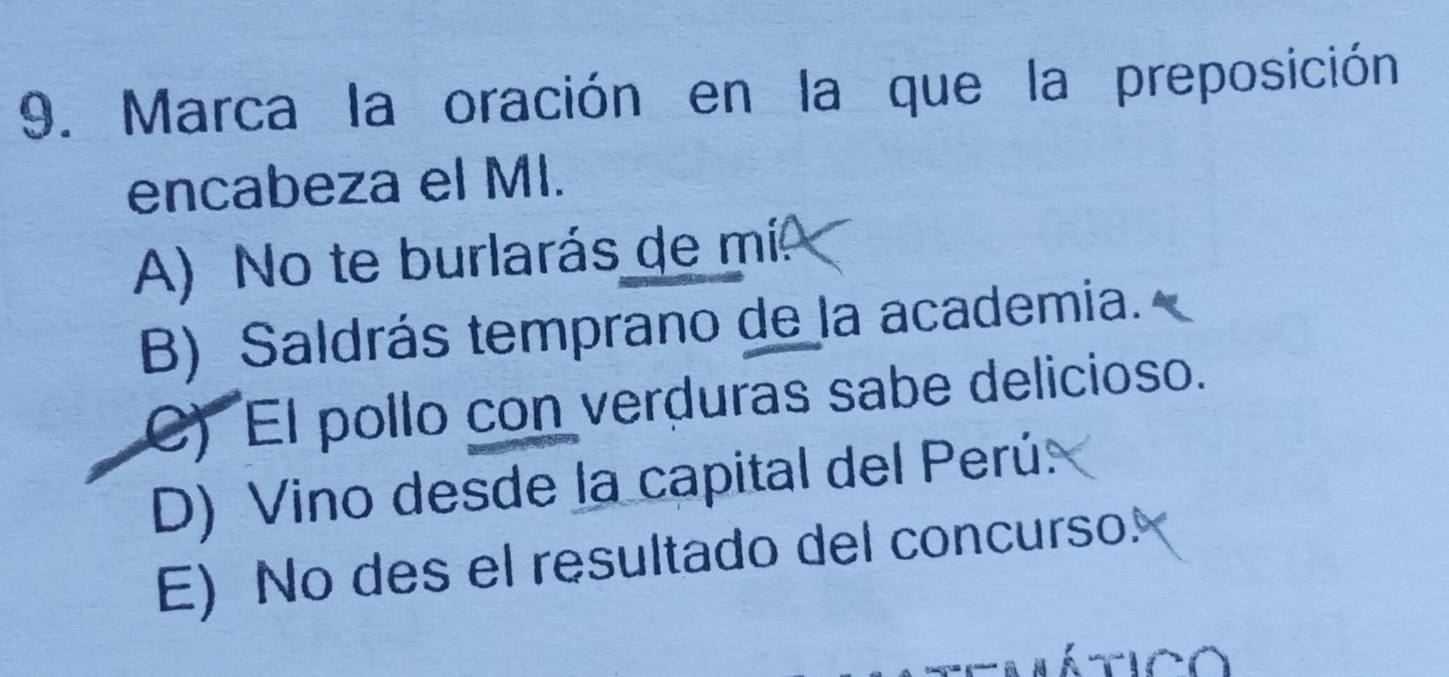 Marca la oración en la que la preposición
encabeza el MI.
A) No te burlarás de mí
B) Saldrás temprano de la academia.
C) El pollo con verduras sabe delicioso.
D) Vino desde la capital del Perú
E) No des el resultado del concurso!