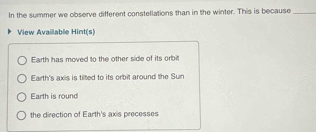 In the summer we observe different constellations than in the winter. This is because_
View Available Hint(s)
Earth has moved to the other side of its orbit
Earth's axis is tilted to its orbit around the Sun
Earth is round
the direction of Earth's axis precesses