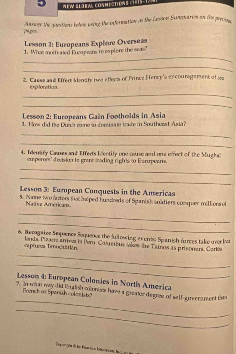 NEW GLOBAL CONNECTIONS (1415-1790 
Answer the questions below using the information in the Lesson Summaries on the previow 
pages. 
Lesson 1: Europeans Explore Overseas 
_ 
1. What motivated Europeans to explore the seas? 
_ 
2. Cause and Effect Identify two effects of Prince Henry's encouragement of sea 
exploration 
_ 
_ 
Lesson 2: Europeans Gain Footholds in Asia 
3. How did the Dutch come to dominate trade in Southeast Asia? 
_ 
_ 
4. Identify Causes and Effects Identify one cause and one effect of the Mughal 
emperors’ decision to grant trading rights to Europeans. 
_ 
_ 
Lesson 3: European Conquests in the Americas 
5. Name two factors that helped hundreds of Spanish soldiers conquer millions of 
Native Americans. 
_ 
_ 
6. Recognize Sequence Sequence the following events: Spanish forces take over Inca 
lands. Pizarro arrives in Peru. Columbus takes the Taínos as prisoners. Cortés 
captures Tenochtitlán 
_ 
_ 
Lesson 4: European Colonies in North America 
_ 
7. In what way did English colonists have a greater degree of self-government than 
French or Spanish colonists? 
_ 
Copynght ⑥ by Pearson Education i c