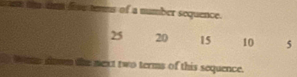 fine rns of a mumber sequence.
25 20 15 10 5
in dowm the mext two terms of this sequence.