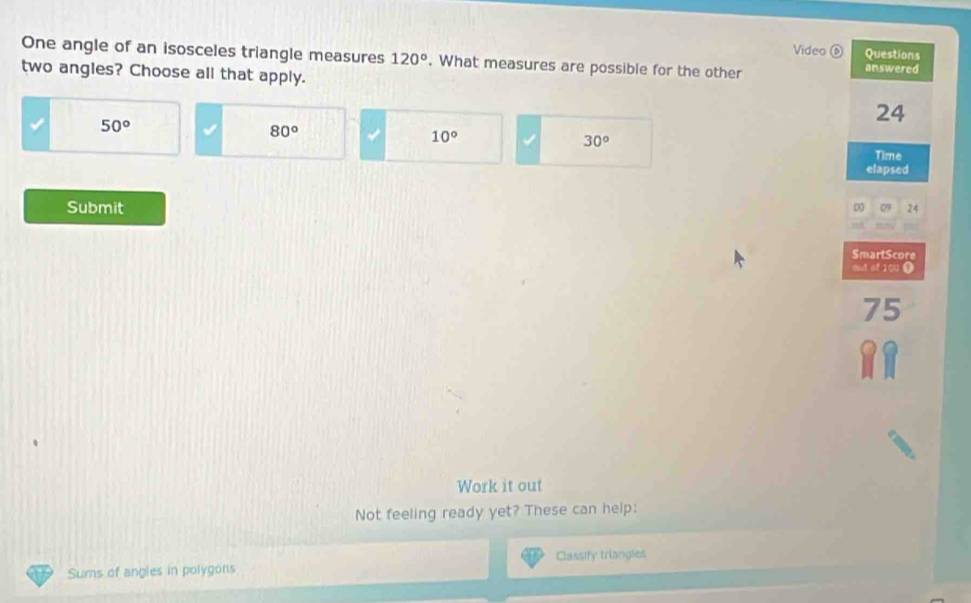 Video ⑥ Questions
One angle of an isosceles triangle measures 120°. What measures are possible for the other answered
two angles? Choose all that apply.
50°
24
80°
10°
30°
Time
elapsed
Submit 0 09 24
SmartScore
out of 100
75
Work it out
Not feeling ready yet? These can help:
Sums of angles in polygons Classify triangles