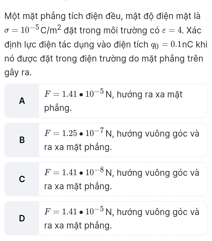 Một mặt phẳng tích điện đều, mật độ điện mặt là
sigma =10^(-5)C/m^2 đặt trong môi trường có varepsilon =4. Xác
định lực điện tác dụng vào điện tích q_0=0.1nC khi
nó được đặt trong điện trường do mặt phẳng trên
gây ra.
F=1.41· 10^(-5)N , hướng ra xa mặt
A
phẳng.
F=1.25· 10^(-7)N , hướng vuông góc và
B
ra xa mặt phẳng.
F=1.41· 10^(-8)N , hướng vuông góc và
C
ra xa mặt phẳng.
F=1.41· 10^(-5)N , hướng vuông góc và
D
ra xa mặt phẳng.