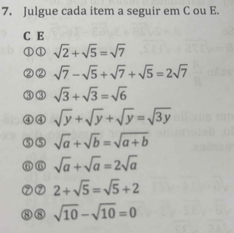 Julgue cada item a seguir em C ou E. 
C E 
1 sqrt(2)+sqrt(5)=sqrt(7)
sqrt(7)-sqrt(5)+sqrt(7)+sqrt(5)=2sqrt(7)
sqrt(3)+sqrt(3)=sqrt(6)
④④ sqrt(y)+sqrt(y)+sqrt(y)=sqrt(3y)
sqrt(a)+sqrt(b)=sqrt(a+b)
sqrt(a)+sqrt(a)=2sqrt(a)
7 2+sqrt(5)=sqrt(5)+2
sqrt(10)-sqrt(10)=0