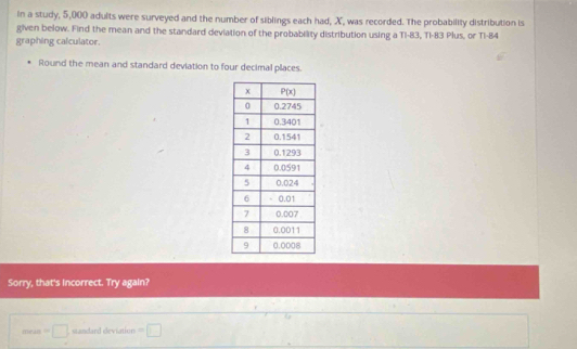 In a study, 5,000 adults were surveyed and the number of siblings each had, X, was recorded. The probability distribution is
given below. Find the mean and the standard deviation of the probability distribution using a Ti-83, Ti-83 Plus, or Ti-84
graphing calculator.
Round the mean and standard deviation to four decimal places.
Sorry, that's incorrect. Try again?
mea=□ , standard deviation =□