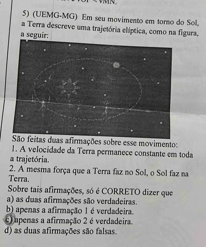 VMN.
5) (UEMG-MG) Em seu movimento em torno do Sol,
a Terra descreve uma trajetória elíptica, como na figura,
a seguir:
s afirmações sobre esse movimento:
1. A velocidade da Terra permanece constante em toda
a trajetória.
2. A mesma força que a Terra faz no Sol, o Sol faz na
Terra.
Sobre tais afirmações, só é CORRETO dizer que
a) as duas afirmações são verdadeiras.
b) apenas a afirmação 1 é verdadeira.
c) apenas a afirmação 2 é verdadeira.
d) as duas afirmações são falsas.