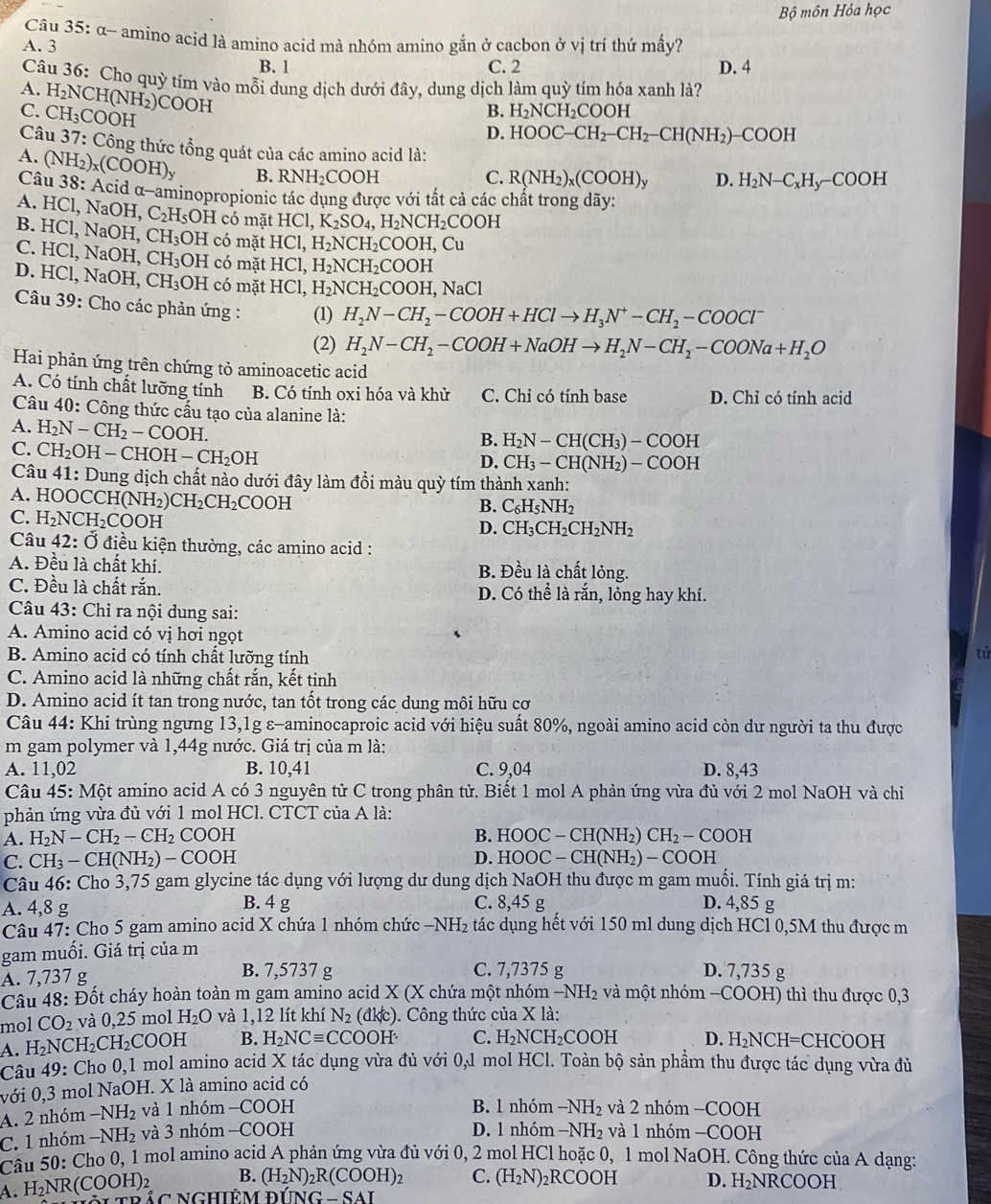 Bộ môn Hóa học
Câu 35: α- amino acid là amino acid mà nhóm amino gắn ở cacbon ở vị tri thứ mấy?
A. 3
B. 1 C. 2 D. 4
Câu 36: Cho quỳ tím vào mỗi dung dịch dưới đây, dung dịch làm quỳ tím hóa xanh là?
A. H_2NCH(NH_2)COOH
C.
Câu CH_3COOH
B. H_2NCH_2COOH
D. HOOC-CH_2-CH_2-CH(NH_2)-COOH
37 : Công thức tổng quát của các amino acid là:
B.
Câu RNH_2COOH C. R(NH_2)_x(COOH)_y D. H_2N-C_xH_y-COOH
A. (NH_2)_x(COOH)_y 38: Acid α-aminopropionic tác dụng được với tất cả các chất trong dãy:
A. HCl , NaOH, C_2H_5OH có mặt HCl,K_2SO_4,H_2NCH_2COOH
B. HCl,NaO H, CH_3 OH có mặt HCl,H_2NCH_2COOH,Cu
C. HCl. , NaOH, CH_3OH có mặt H [C 1 H_2NCH_2COOH
D、 11 Cl, NaOH, C H_3OH có mặt HCl, H_2NCH_2COOH,NaCl
Câu 39: Cho các phản ứng : (1) H_2N-CH_2-COOH+HClto H_3N^+-CH_2-COOCl^-
(2) H_2N-CH_2-COOH+NaOHto H_2N-CH_2-COONa+H_2O
Hai phản ứng trên chứng tỏ aminoacetic acid
A. Có tính chất lưỡng tính B. Có tính oxi hóa và khử C. Chi có tính base D. Chỉ có tính acid
Câu 40: Công thức cầu tạo của alanine là:
A. H_2N-CH_2-COOH.
B. H_2N-CH(CH_3)-COOH
C. CH_2 OH - CHOH I-CH_2OH
D. CH_3-CH(NH_2)-COOH
Câu 4 1 : Dung dịch chất nào dưới đây làm đổi màu quỳ tím thành xanh:
A. HOOCC H(NH_2)CH_2CH_2COOH
B. C_6H_5NH_2
C. H_2NCH_2COOH
D. CH_3CH_2CH_2NH_2
Câu 42:0 điều kiện thường, các amino acid :
A. Đều là chất khí. B. Đều là chất lỏng.
C. Đều là chất rắn. D. Có thể là rắn, lỏng hay khí.
Câu 43: Chỉ ra nội dung sai:
A. Amino acid có vị hơi ngọt
B. Amino acid có tính chất lưỡng tính
tử
C. Amino acid là những chất rắn, kết tinh
D. Amino acid ít tan trong nước, tan tốt trong các dung môi hữu cơ
Câu 44: Khi trùng ngưng 13,1g ε-aminocaproic acid với hiệu suất 80%, ngoài amino acid còn dư người ta thu được
m gam polymer và 1,44g nước. Giá trị của m là:
A. 11,02 B. 10,41 C. 9,04 D. 8,43
Câu 45: Một amino acid A có 3 nguyên tử C trong phân tử. Biết 1 mol A phản ứng vừa đủ với 2 mol NaOH và chỉ
phản ứng vừa đủ với 1 mol HCl. CTCT của A là:
A. H_2N-CH_2-CH_2COOH B. HOOC-CH(NH_2)CH_2-COOH
C. CH_3-CH(NH_2)-COOH D. HOOC-CH(NH_2)-COOH
Câu 46: Cho 3,75 gam glycine tác dụng với lượng dư dung dịch NaOH thu được m gam muối. Tính giá trị m:
A. 4,8 g B. 4 g C. 8,45 g D. 4,85 g
Câu 47: Cho 5 gam amino acid X chứa 1 nhóm chức -NH_2 tác dụng hết với 150 ml dung dịch HCl 0,5M thu được m
gam muối. Giá trị của m
A. 7,737 g B. 7,5737 g C. 7,7375 g D. 7,735 g
Câu 48: Đốt cháy hoàn toàn m gam amino acid X (X chứa một nhóm ở -NH_2 và một nhóm −COOH) thì thu được 0,3
mol CO_2 và 0,25 mol H_2O và 1. 12 lít khí N_2(dklc). Công thức của X là:
A. H_2NCH_2CH_2COOH B. H_2NCequiv CCOOH C. H_2NCH_2COOH D. H_2NCH=CHCOO H
Câu 49: Cho 0,1 mol amino acid X tác dụng vừa đủ với 0,1 mol HCl. Toàn bộ sản phẩm thu được tác dụng vừa đù
với 0,3 mol NaOH. X là amino acid có
B. 1 nhóm
A. 2 nhóm -NH_2 và 1 nhóm -COOH -NH_2 và 2 nhóm −COOH
D. 1 nhóm
C. 1 nhóm -NH_2 và 3 nhóm —COOH -NH_2 và 1 nhóm −COOH
Câu : 50 Cho 0, 1 mol amino acid A phản ứng vừa đủ với 0, 2 mol HCl hoặc 0, 1 mol NaOH. Công thức của A dạng:
B. (H_2N)_2R(COOH)_2 C. (H_2N)_2RCOOH D. H_2NRCOOH
A. H_2NR(COOH) nắc Nghiêm DING-SAI