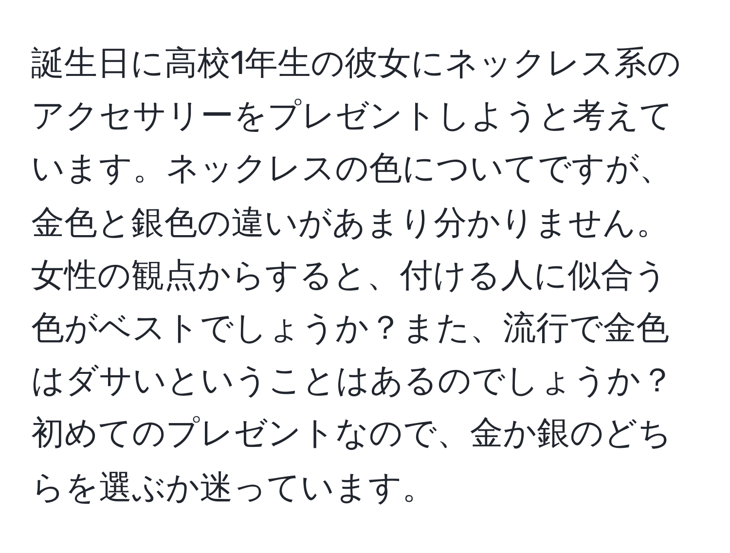 誕生日に高校1年生の彼女にネックレス系のアクセサリーをプレゼントしようと考えています。ネックレスの色についてですが、金色と銀色の違いがあまり分かりません。女性の観点からすると、付ける人に似合う色がベストでしょうか？また、流行で金色はダサいということはあるのでしょうか？初めてのプレゼントなので、金か銀のどちらを選ぶか迷っています。