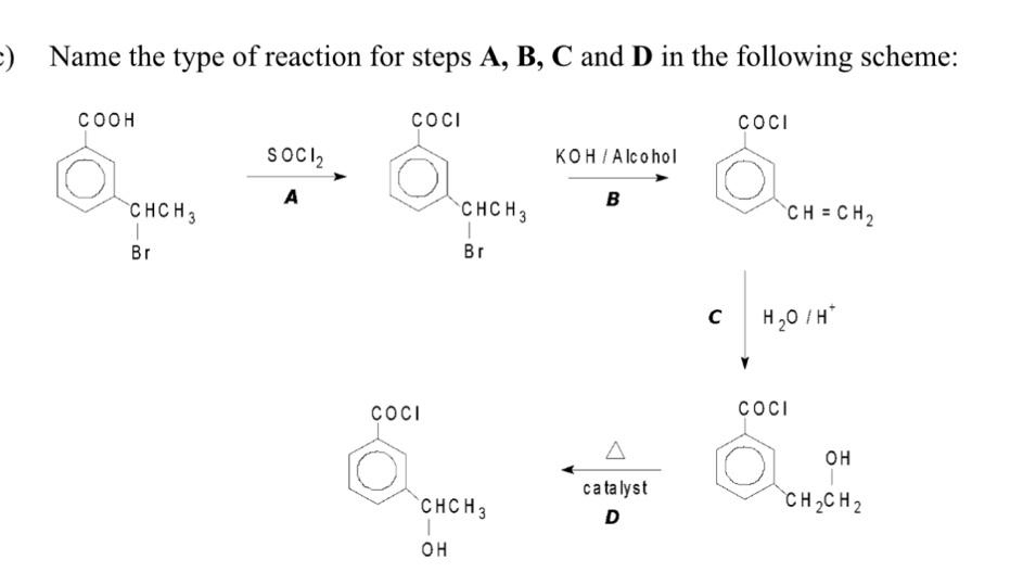 Name the type of reaction for steps A, B, C and D in the following scheme: 
COCI
beginarrayr 5004 □  81endarray SOCl_2 beginarrayr cm^(1 849sendarray)  K O H / Alco hol
A 
□  B bigcirc CH=0 CH=CH_2
C|H_2O|H^+
COCI 
COCI 
wedge 
odot beginarrayr CHCH_3 OHendarray
c a ta ly s t bigcirc _CH_2CH_2 H_2CH_2
D